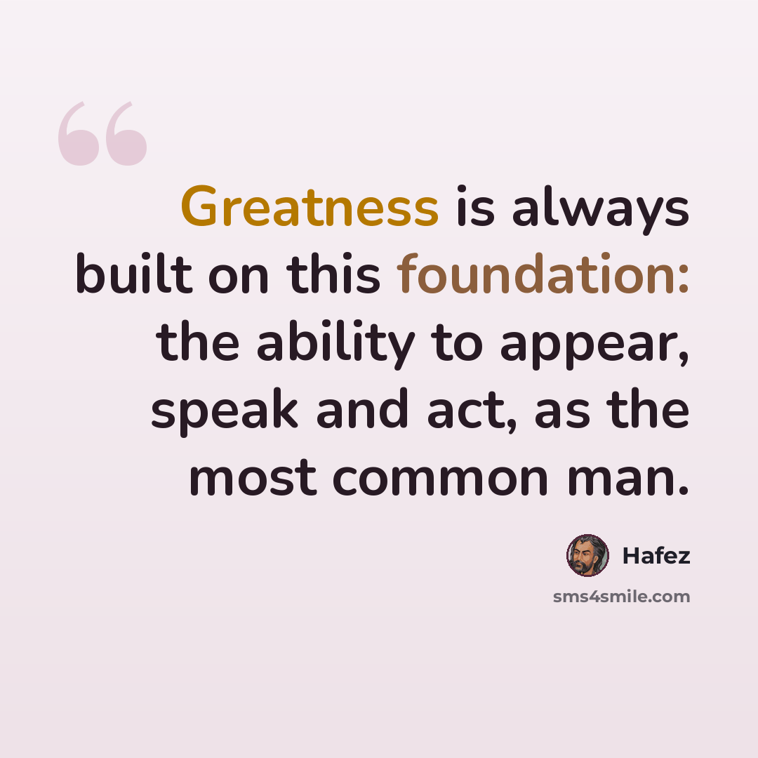 “Greatness is always built on this foundation: the ability to appear, speak and act, as the most common man.” quote by Hafez