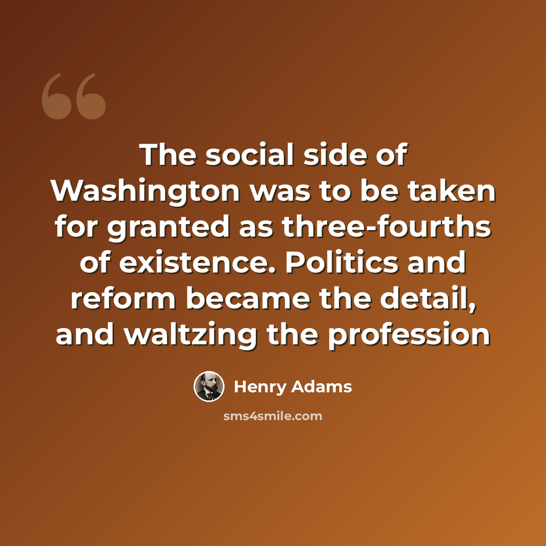 “The social side of Washington was to be taken for granted as three-fourths of existence. Politics and reform became the detail, and waltzing the profession” quote by Henry Adams