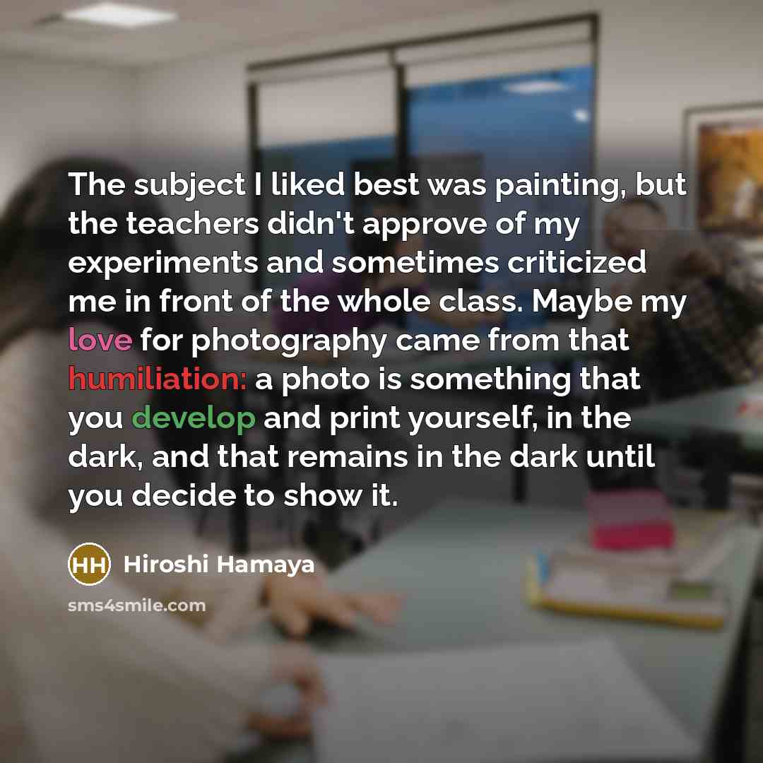 “The subject I liked best was painting, but the teachers didn't approve of my experiments and sometimes criticized me in front of the whole class. Maybe my love for photography came from that humiliation: a photo is something that you develop and print yourself, in the dark, and that remains in the…” quote by Hiroshi Hamaya