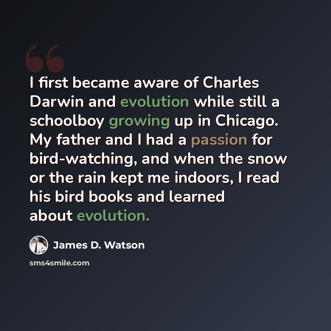 “I first became aware of Charles Darwin and evolution while still a schoolboy growing up in Chicago. My father and I had a passion for bird-watching, and when the snow or the rain kept me indoors, I read his bird books and learned about evolution.” quote by James D. Watson