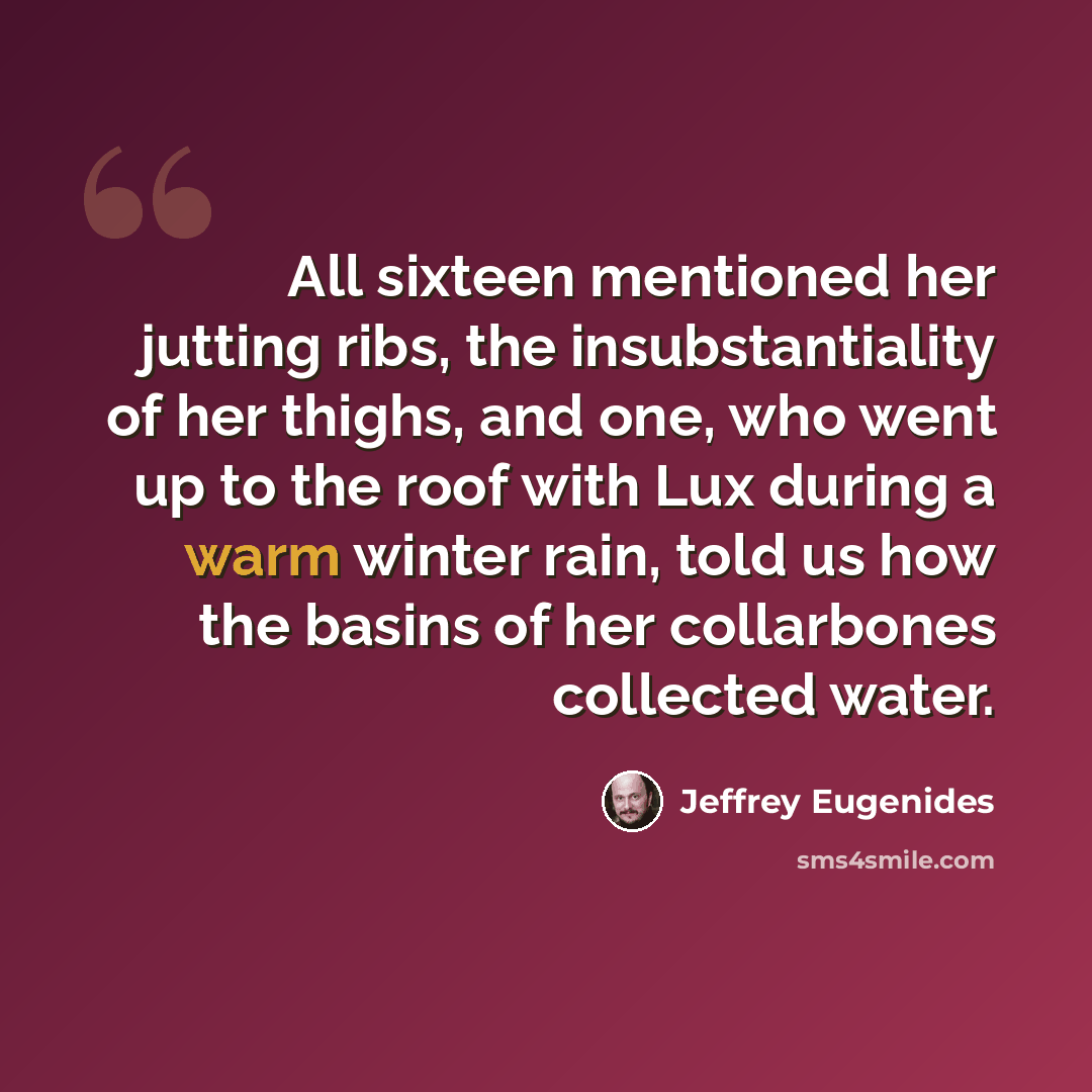 “All sixteen mentioned her jutting ribs, the insubstantiality of her thighs, and one, who went up to the roof with Lux during a warm winter rain, told us how the basins of her collarbones collected water.” quote by Jeffrey Eugenides