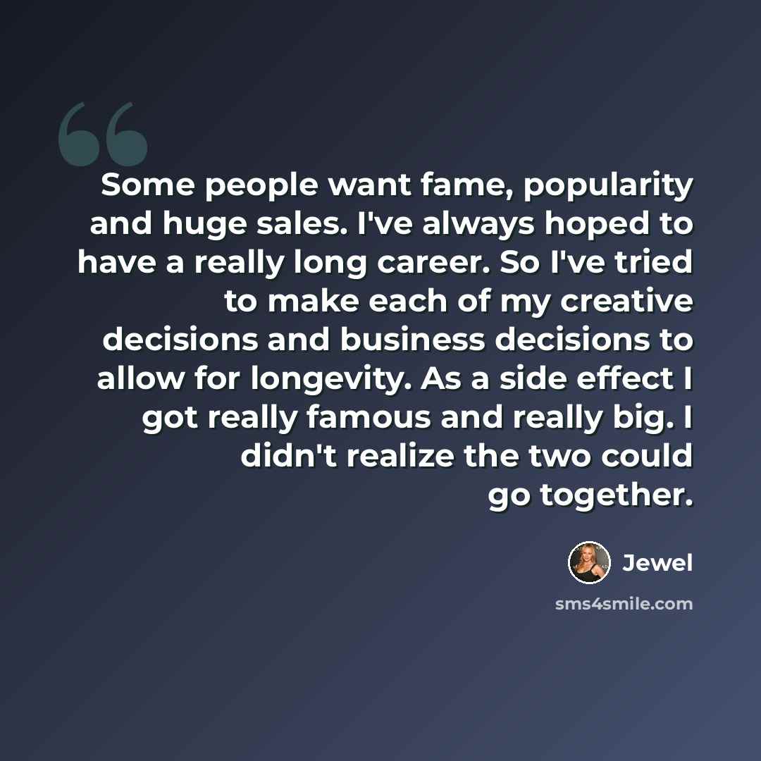 “Some people want fame, popularity and huge sales. I've always hoped to have a really long career. So I've tried to make each of my creative decisions and business decisions to allow for longevity. As a side effect I got really famous and really big. I didn't realize the two could go together.” quote by Jewel