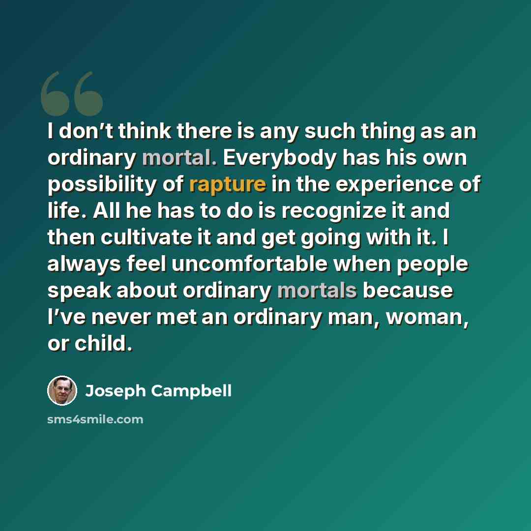 “I don’t think there is any such thing as an ordinary mortal. Everybody has his own possibility of rapture in the experience of life. All he has to do is recognize it and then cultivate it and get going with it. I always feel uncomfortable when people speak about ordinary mortals because I’ve never…” quote by Joseph Campbell