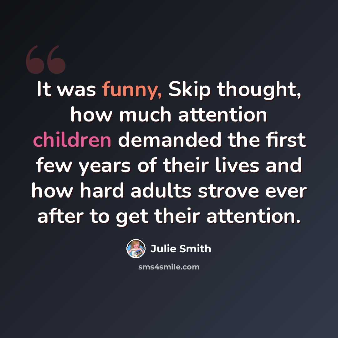 “It was funny, Skip thought, how much attention children demanded the first few years of their lives and how hard adults strove ever after to get their attention.” quote by Julie Smith