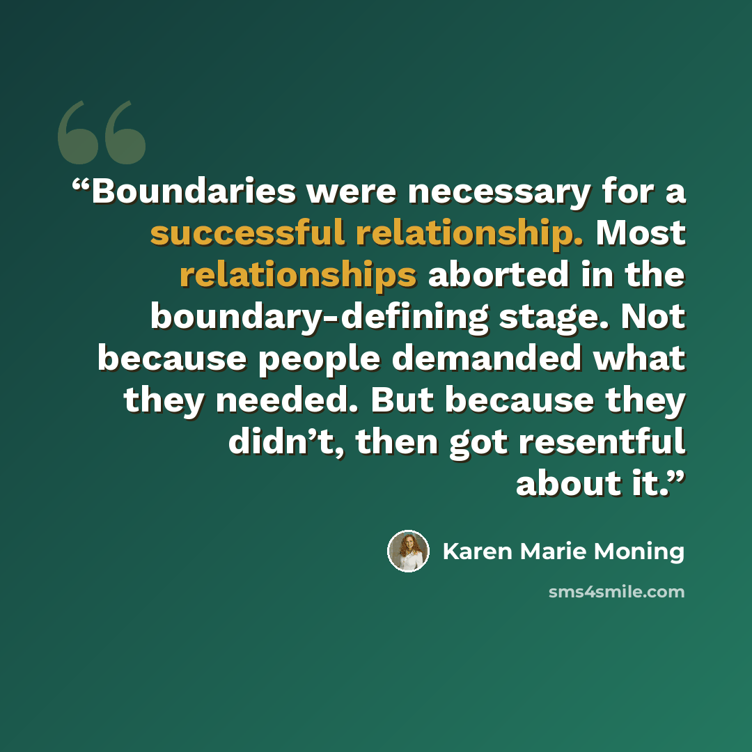 “Boundaries were necessary for a successful relationship. Most relationships aborted in the boundary-defining stage. Not because people demanded what they needed. But because they didn’t, then got resentful about it.” quote by Karen Marie Moning