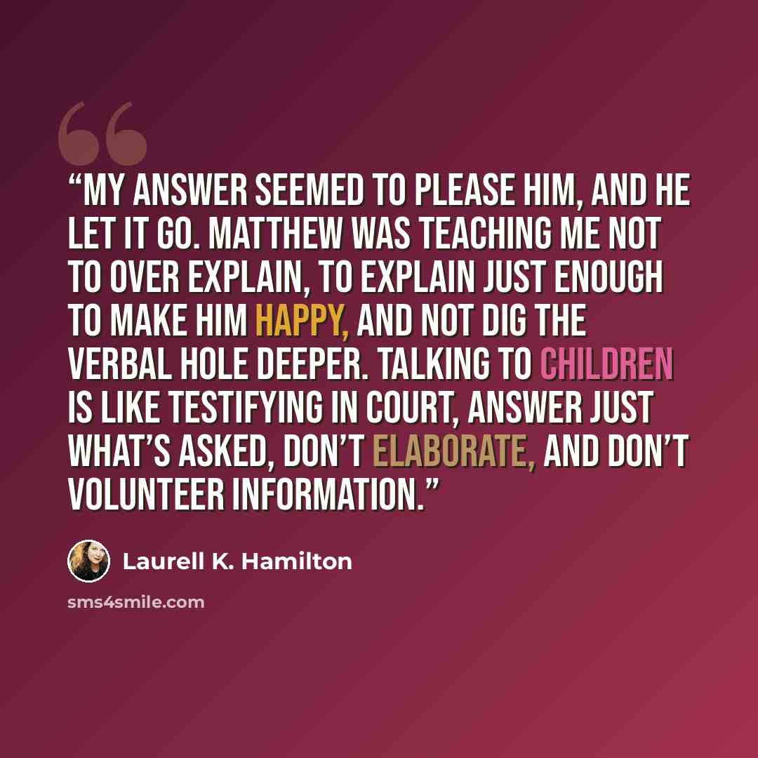 “My answer seemed to please him, and he let it go. Matthew was teaching me not to over explain, to explain just enough to make him happy, and not dig the verbal hole deeper. Talking to children is like testifying in court, answer just what’s asked, don’t elaborate, and don’t volunteer information.” quote by Laurell K. Hamilton