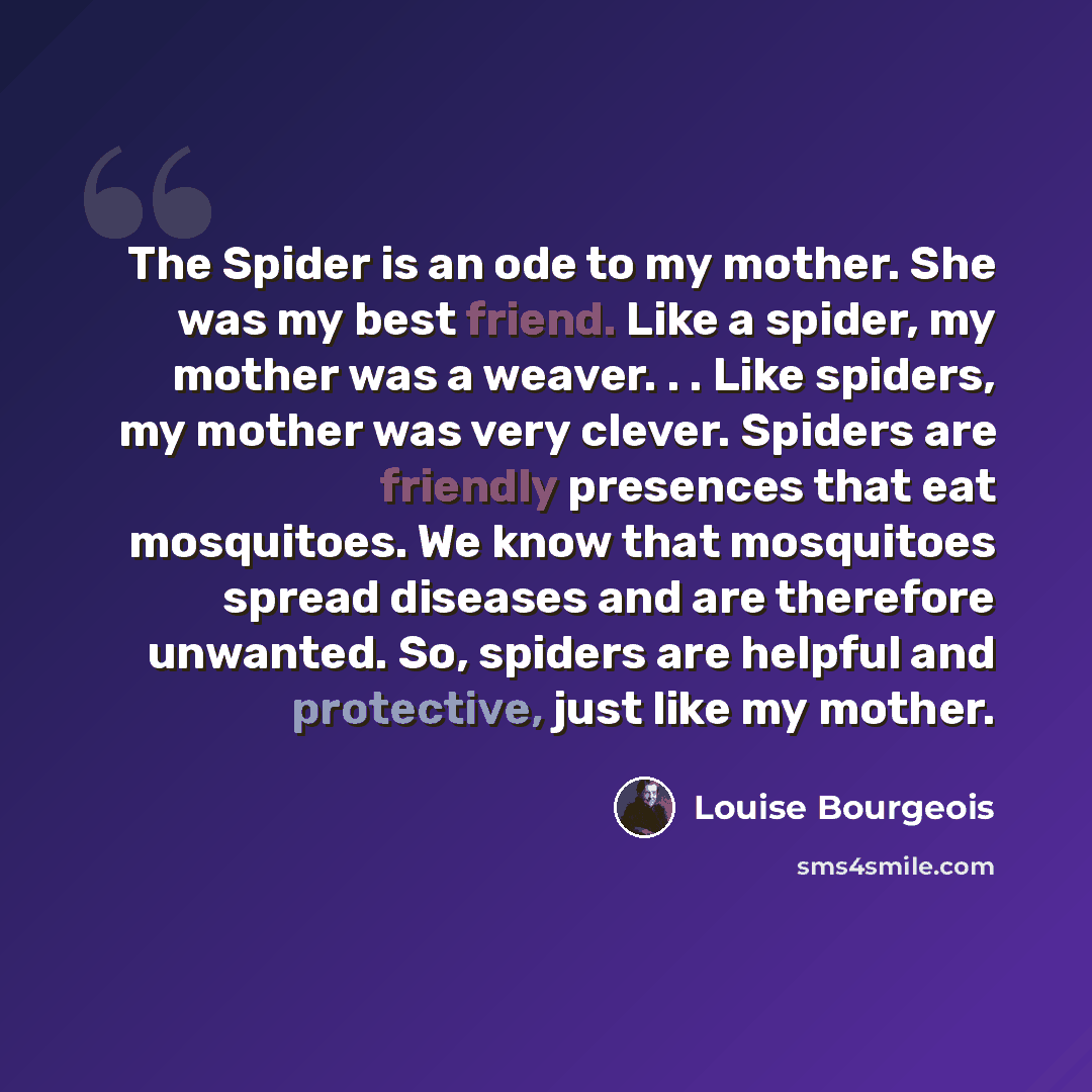 “The Spider is an ode to my mother. She was my best friend. Like a spider, my mother was a weaver. . . Like spiders, my mother was very clever. Spiders are friendly presences that eat mosquitoes. We know that mosquitoes spread diseases and are therefore unwanted. So, spiders are helpful and…” quote by Louise Bourgeois