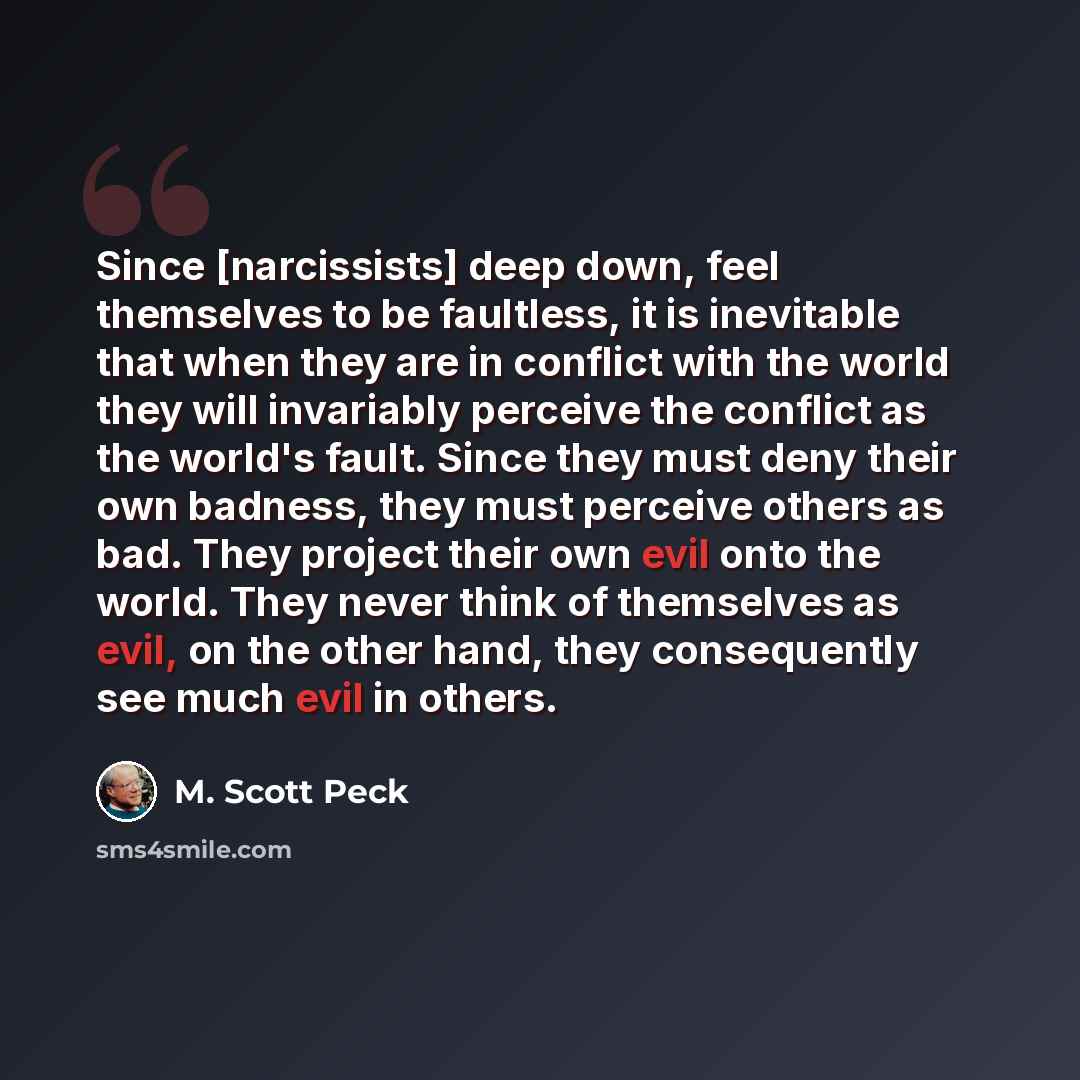 “Since [narcissists] deep down, feel themselves to be faultless, it is inevitable that when they are in conflict with the world they will invariably perceive the conflict as the world's fault. Since they must deny their own badness, they must perceive others as bad. They project their own evil onto…” quote by M. Scott Peck