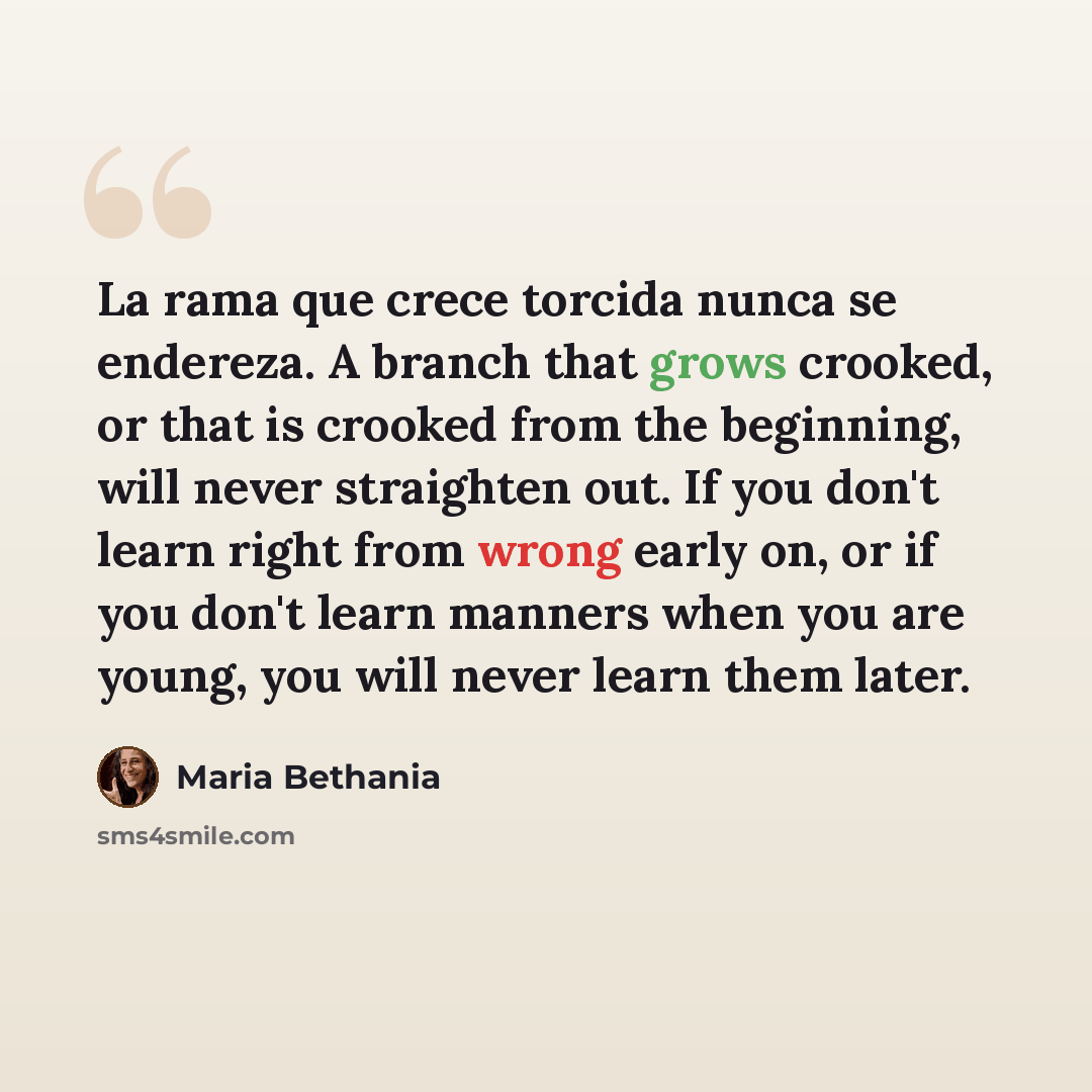 “La rama que crece torcida nunca se endereza. A branch that grows crooked, or that is crooked from the beginning, will never straighten out. If you don't learn right from wrong early on, or if you don't learn manners when you are young, you will never learn them later.” quote by Maria Bethania