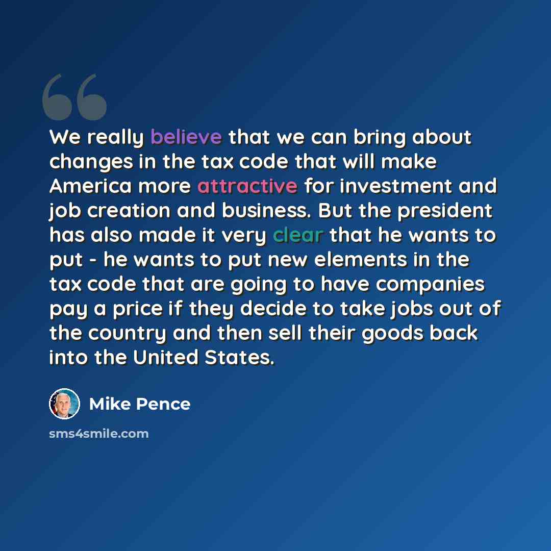 “We really believe that we can bring about changes in the tax code that will make America more attractive for investment and job creation and business. But the president has also made it very clear that he wants to put - he wants to put new elements in the tax code that are going to have companies…” quote by Mike Pence