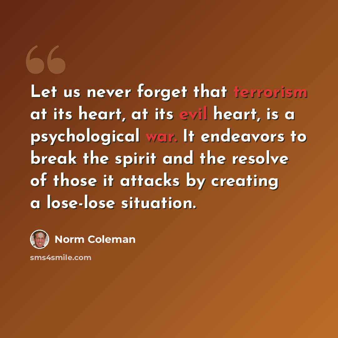 “Let us never forget that terrorism at its heart, at its evil heart, is a psychological war. It endeavors to break the spirit and the resolve of those it attacks by creating a lose-lose situation.” quote by Norm Coleman