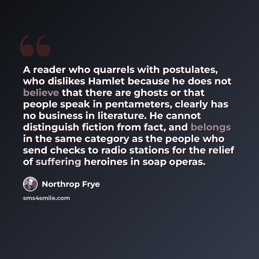 “A reader who quarrels with postulates, who dislikes Hamlet because he does not believe that there are ghosts or that people speak in pentameters, clearly has no business in literature. He cannot distinguish fiction from fact, and belongs in the same category as the people who send checks to radio…” quote by Northrop Frye
