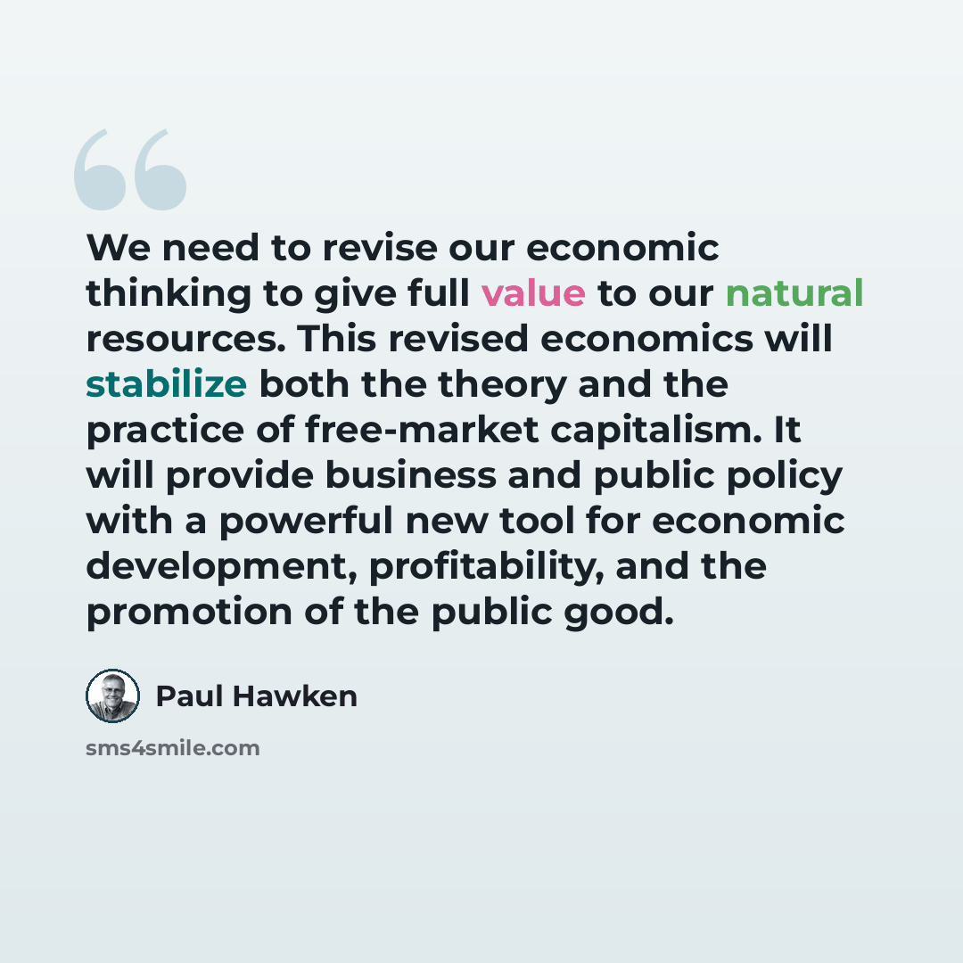 “We need to revise our economic thinking to give full value to our natural resources. This revised economics will stabilize both the theory and the practice of free-market capitalism. It will provide business and public policy with a powerful new tool for economic development, profitability, and…” quote by Paul Hawken