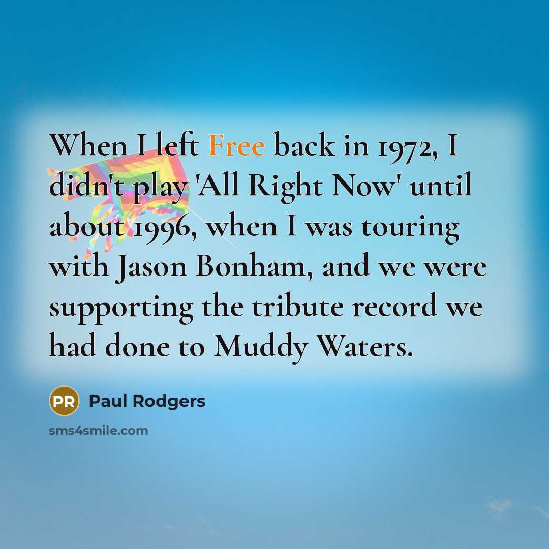 “When I left Free back in 1972, I didn't play 'All Right Now' until about 1996, when I was touring with Jason Bonham, and we were supporting the tribute record we had done to Muddy Waters.” quote by Paul Rodgers