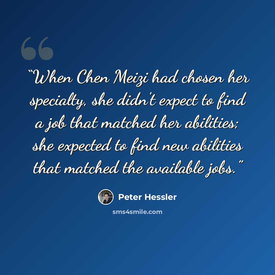 “When Chen Meizi had chosen her specialty, she didn't expect to find a job that matched her abilities; she expected to find new abilities that matched the available jobs.” quote by Peter Hessler