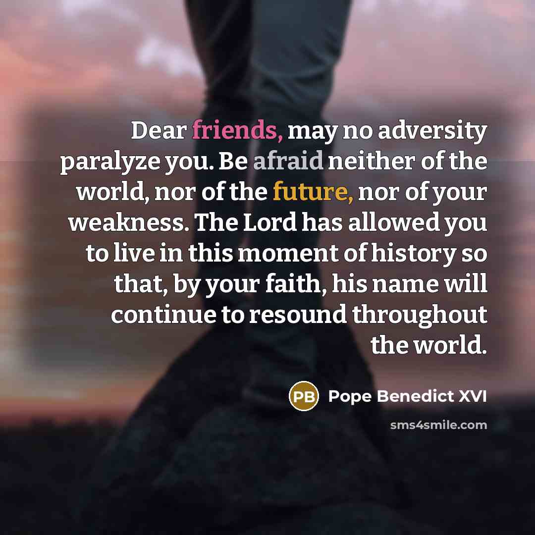 “Dear friends, may no adversity paralyze you. Be afraid neither of the world, nor of the future, nor of your weakness. The Lord has allowed you to live in this moment of history so that, by your faith, his name will continue to resound throughout the world.” quote by Pope Benedict XVI