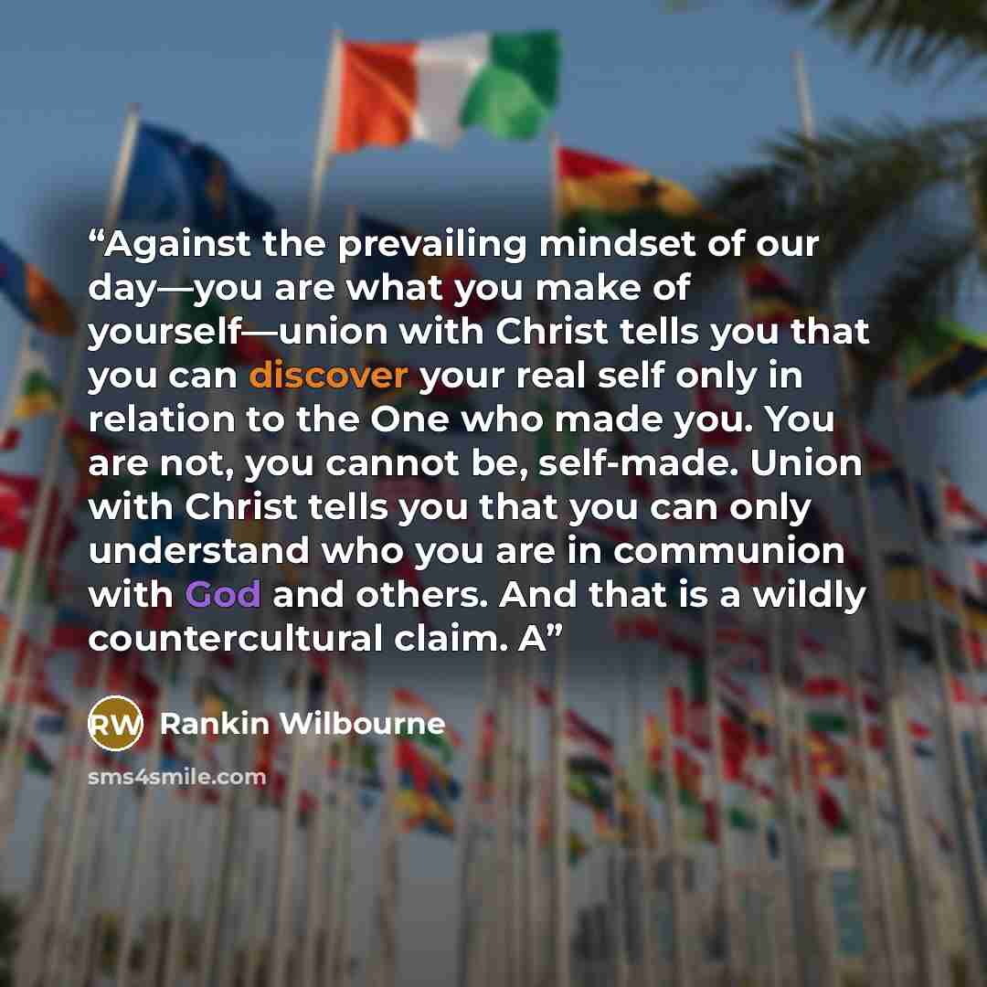 “Against the prevailing mindset of our day—you are what you make of yourself—union with Christ tells you that you can discover your real self only in relation to the One who made you. You are not, you cannot be, self-made. Union with Christ tells you that you can only understand who you are in…” quote by Rankin Wilbourne