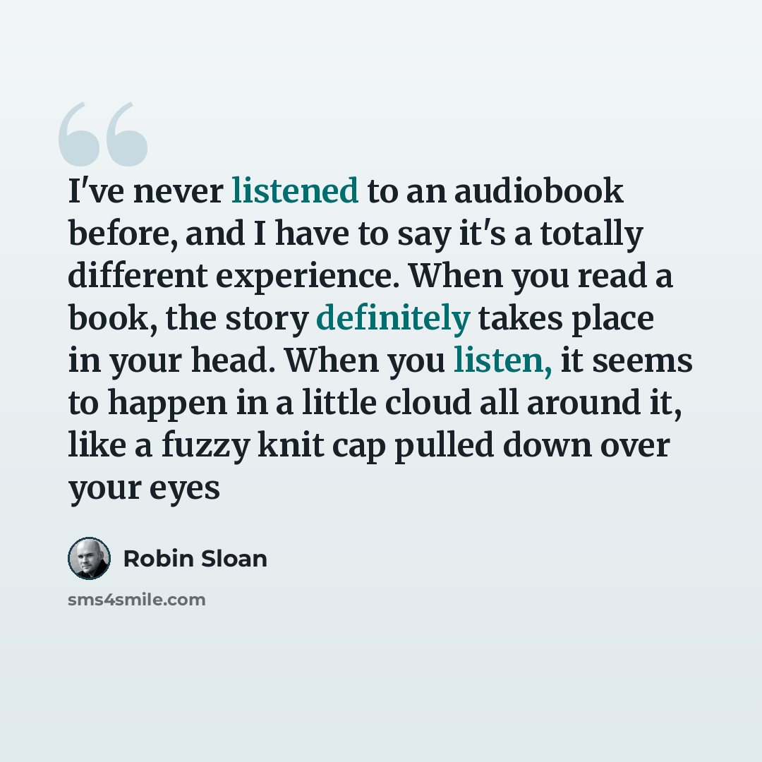 “I've never listened to an audiobook before, and I have to say it's a totally different experience. When you read a book, the story definitely takes place in your head. When you listen, it seems to happen in a little cloud all around it, like a fuzzy knit cap pulled down over your eyes” quote by Robin Sloan
