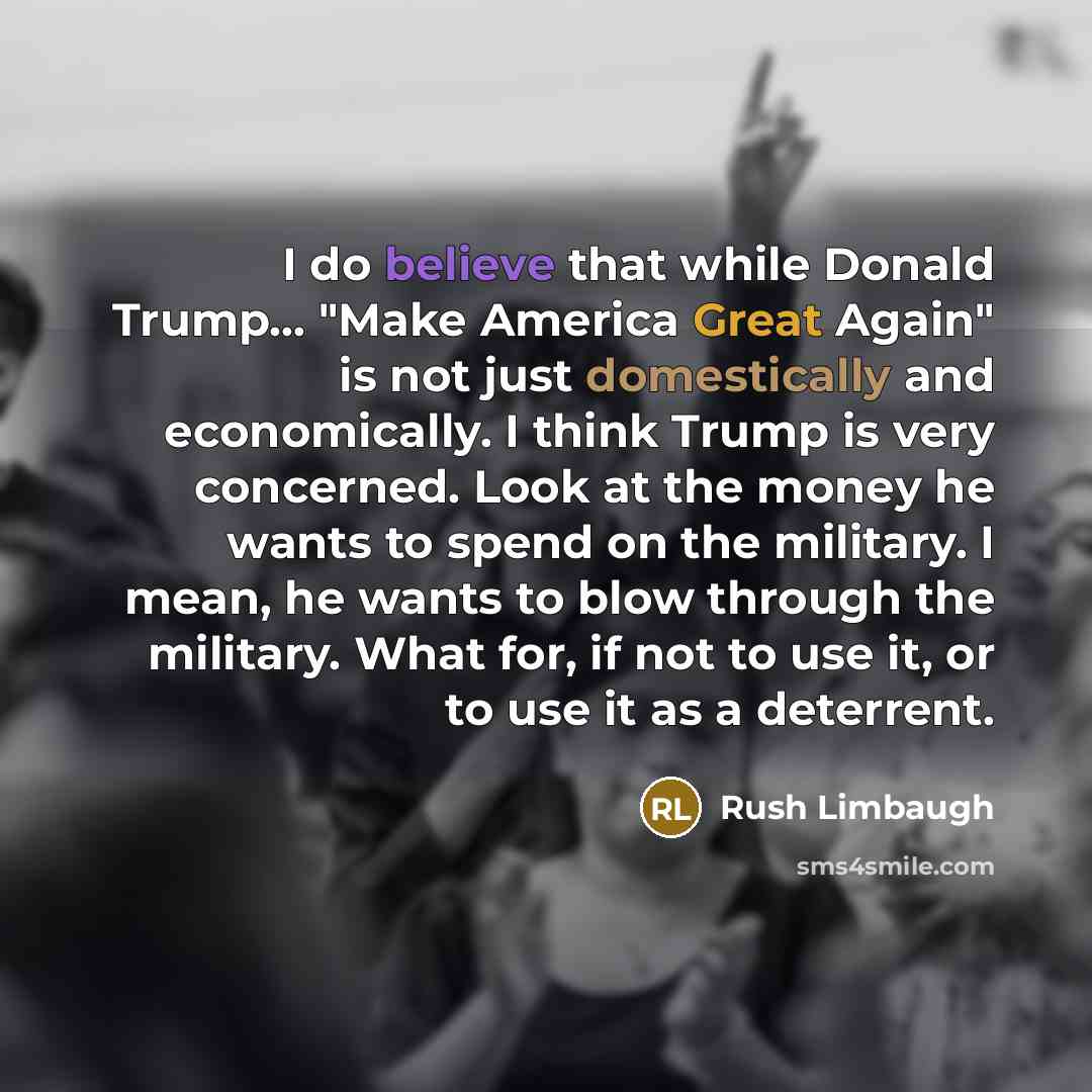 “I do believe that while Donald Trump... "Make America Great Again" is not just domestically and economically. I think Trump is very concerned. Look at the money he wants to spend on the military. I mean, he wants to blow through the military. What for, if not to use it, or to use it as a deterrent.” quote by Rush Limbaugh
