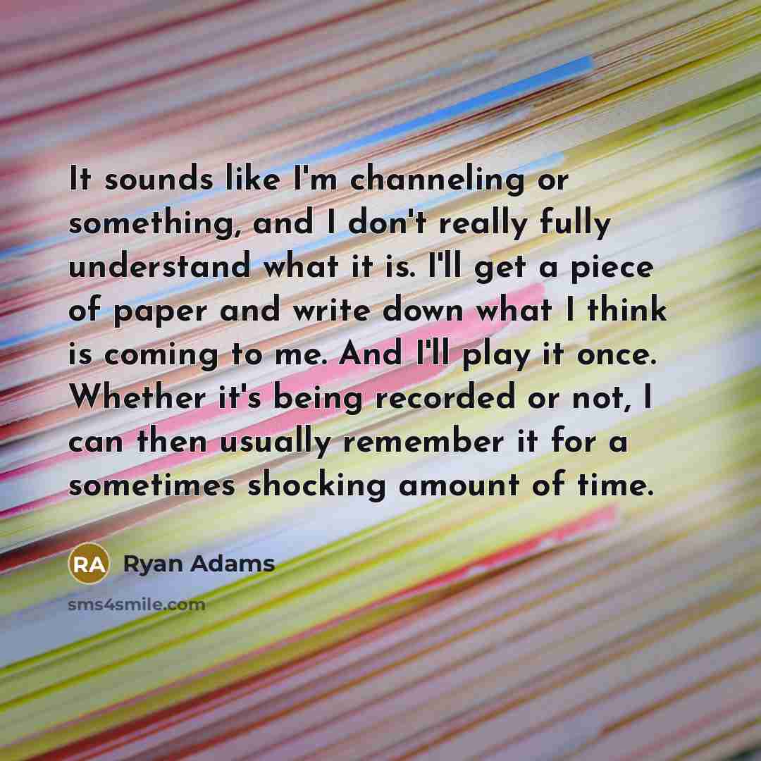 “It sounds like I'm channeling or something, and I don't really fully understand what it is. I'll get a piece of paper and write down what I think is coming to me. And I'll play it once. Whether it's being recorded or not, I can then usually remember it for a sometimes shocking amount of time.” quote by Ryan Adams