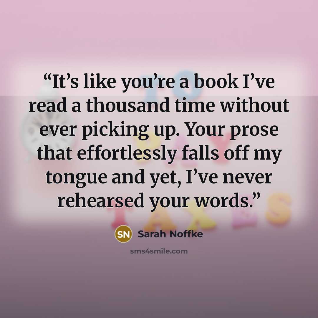 “It’s like you’re a book I’ve read a thousand time without ever picking up. Your prose that effortlessly falls off my tongue and yet, I’ve never rehearsed your words.” quote by Sarah Noffke