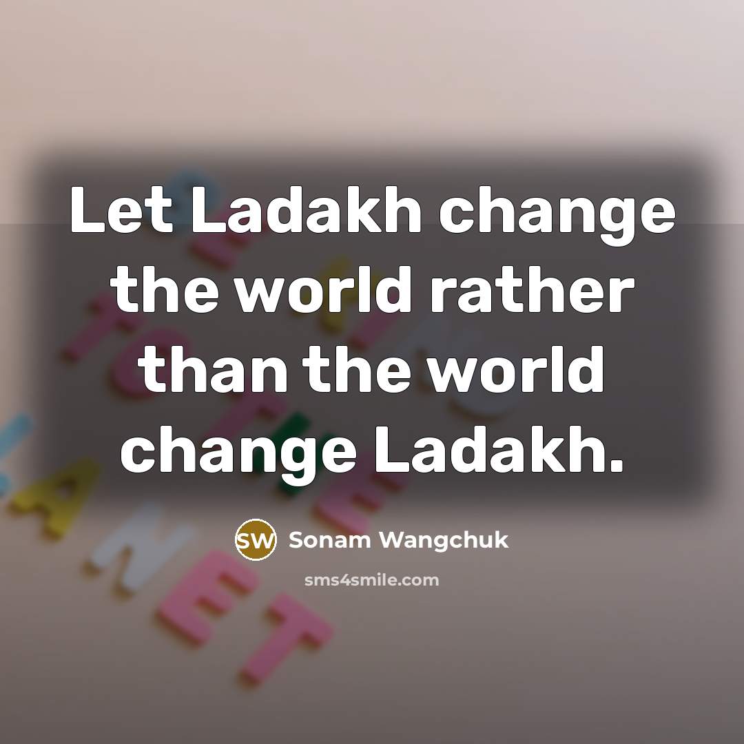 “Let Ladakh change the world rather than the world change Ladakh.” quote by Sonam Wangchuk
