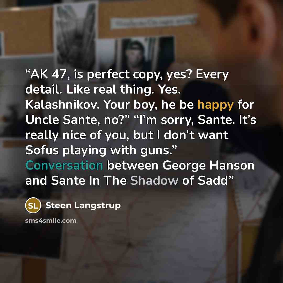 “AK 47, is perfect copy, yes? Every detail. Like real thing. Yes. Kalashnikov. Your boy, he be happy for Uncle Sante, no?” “I’m sorry, Sante. It’s really nice of you, but I don’t want Sofus playing with guns.” Conversation between George Hanson and Sante In The Shadow of Sadd” quote by Steen Langstrup
