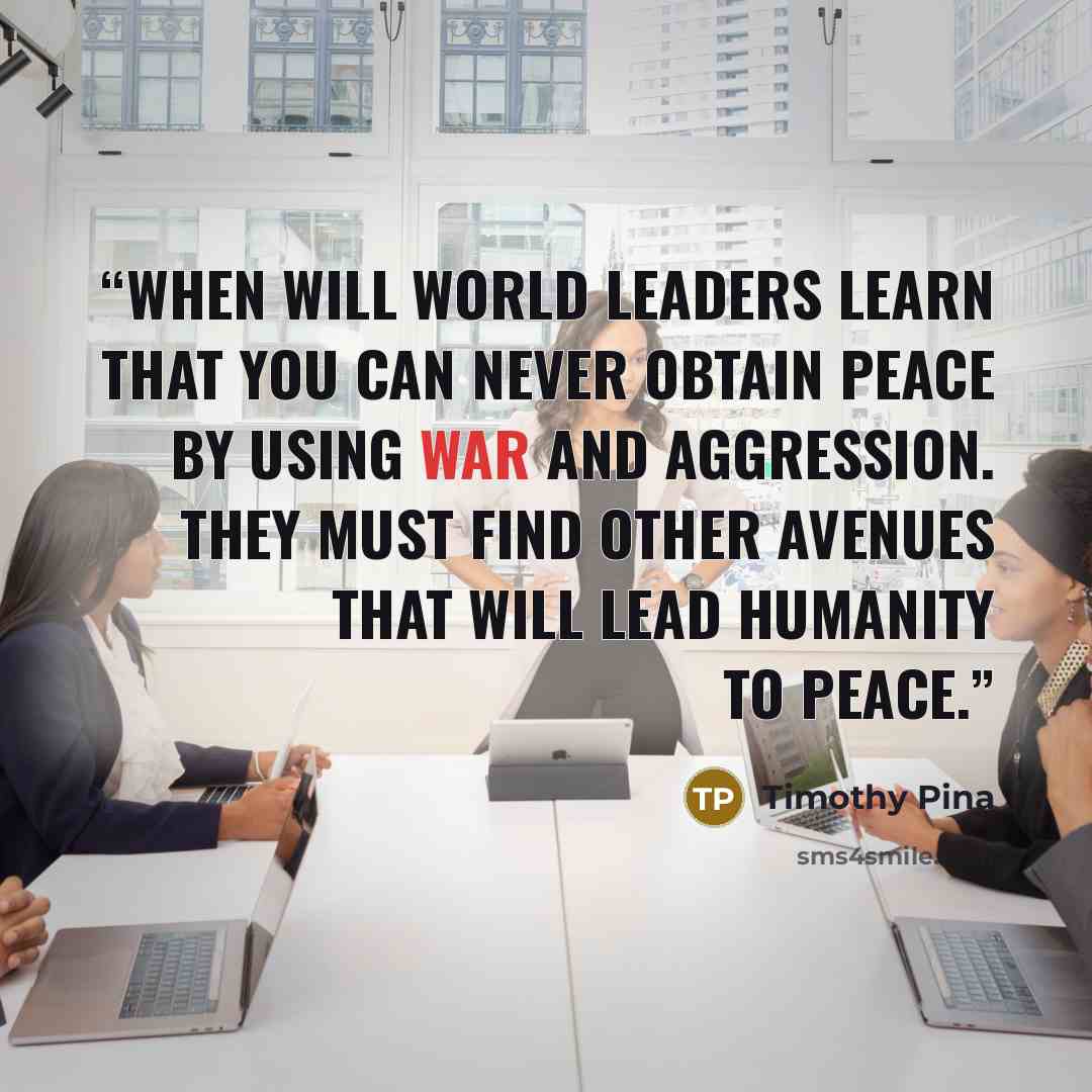 “When will world leaders learn that you can never obtain peace by using war and aggression. They must find other avenues that will lead humanity to peace.” quote by Timothy Pina
