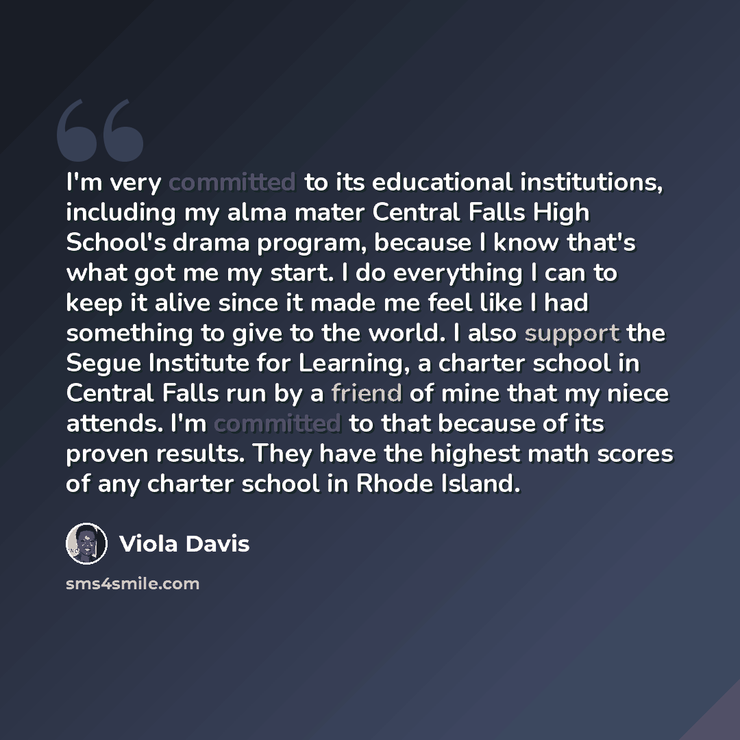 “I'm very committed to its educational institutions, including my alma mater Central Falls High School's drama program, because I know that's what got me my start. I do everything I can to keep it alive since it made me feel like I had something to give to the world. I also support the Segue…” quote by Viola Davis