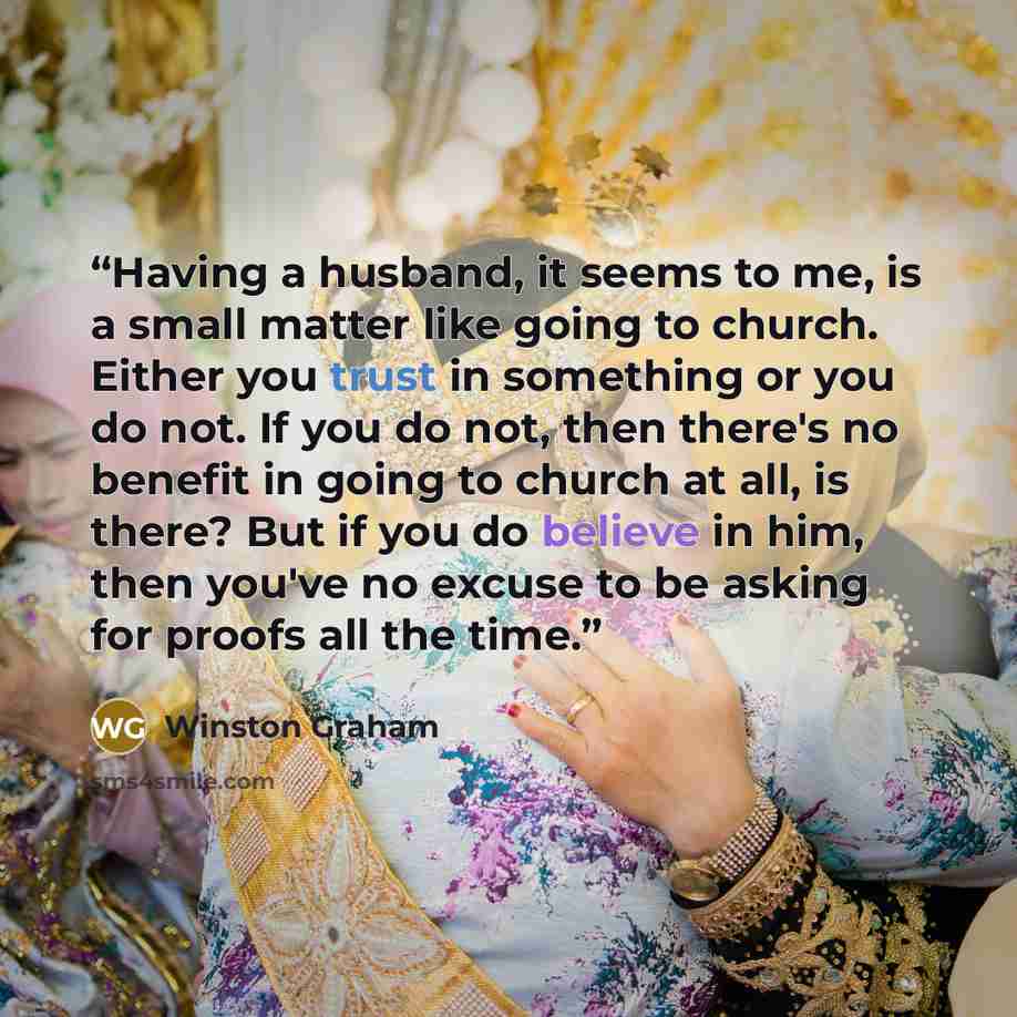 “Having a husband, it seems to me, is a small matter like going to church. Either you trust in something or you do not. If you do not, then there's no benefit in going to church at all, is there? But if you do believe in him, then you've no excuse to be asking for proofs all the time.” quote by Winston Graham