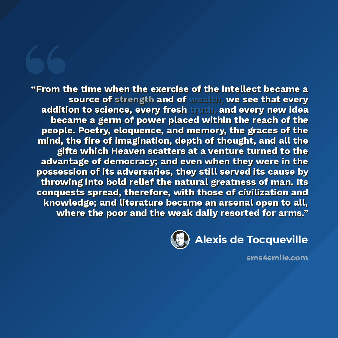 “From the time when the exercise of the intellect became a source of strength and of wealth, we see that every addition to science, every fresh truth, and every new idea became a germ of power placed within the reach of the people. Poetry, eloquence, and memory, the graces of the mind, the fire of…” quote by Alexis de Tocqueville