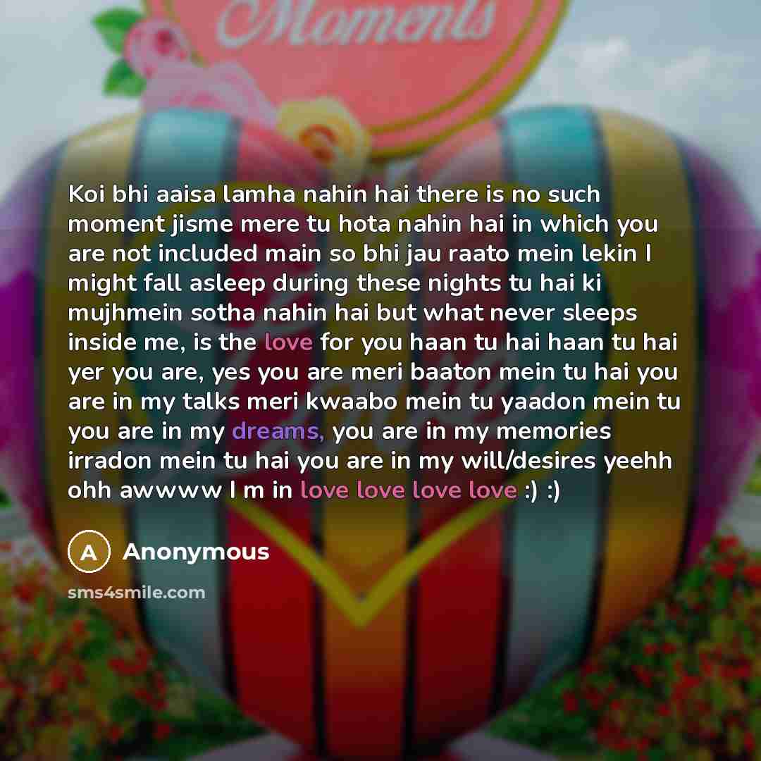 “Koi bhi aaisa lamha nahin hai there is no such moment jisme mere tu hota nahin hai in which you are not included main so bhi jau raato mein lekin I might fall asleep during these nights tu hai ki mujhmein sotha nahin hai but what never sleeps inside me, is the love for you haan tu hai haan tu hai…” quote by Anonymous