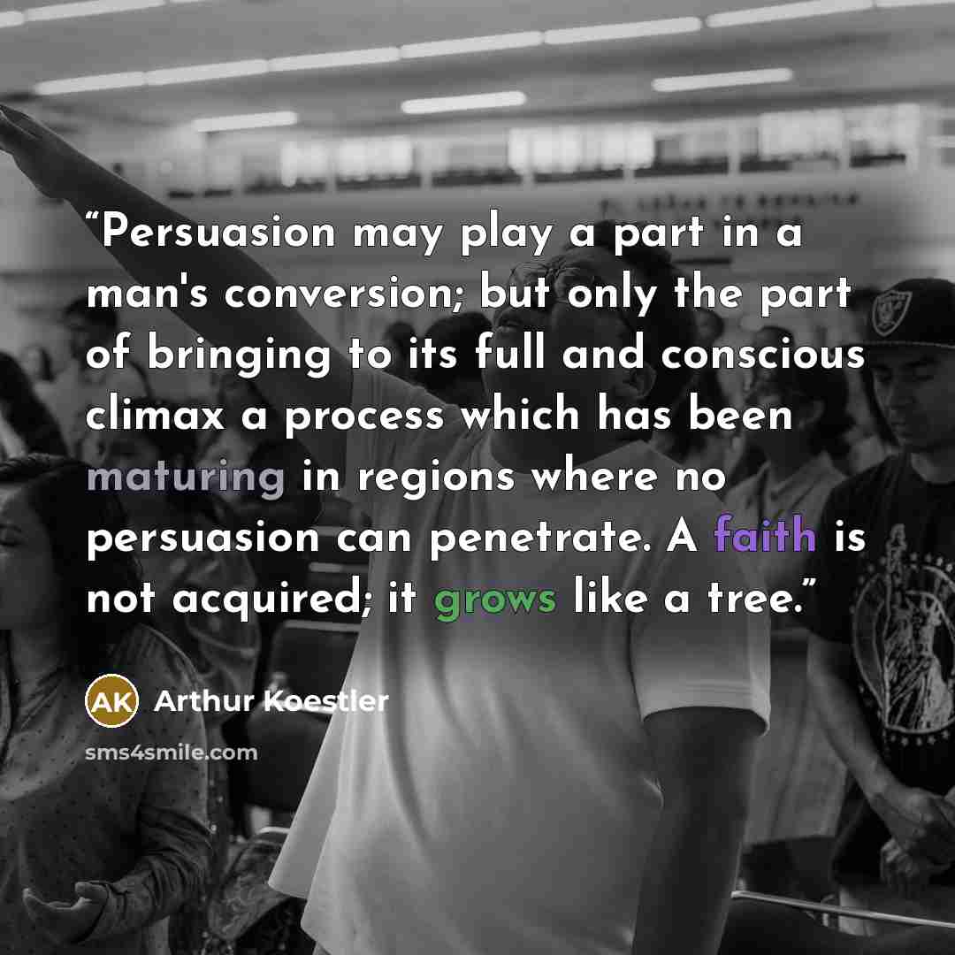 “Persuasion may play a part in a man's conversion; but only the part of bringing to its full and conscious climax a process which has been maturing in regions where no persuasion can penetrate. A faith is not acquired; it grows like a tree.” quote by Arthur Koestler