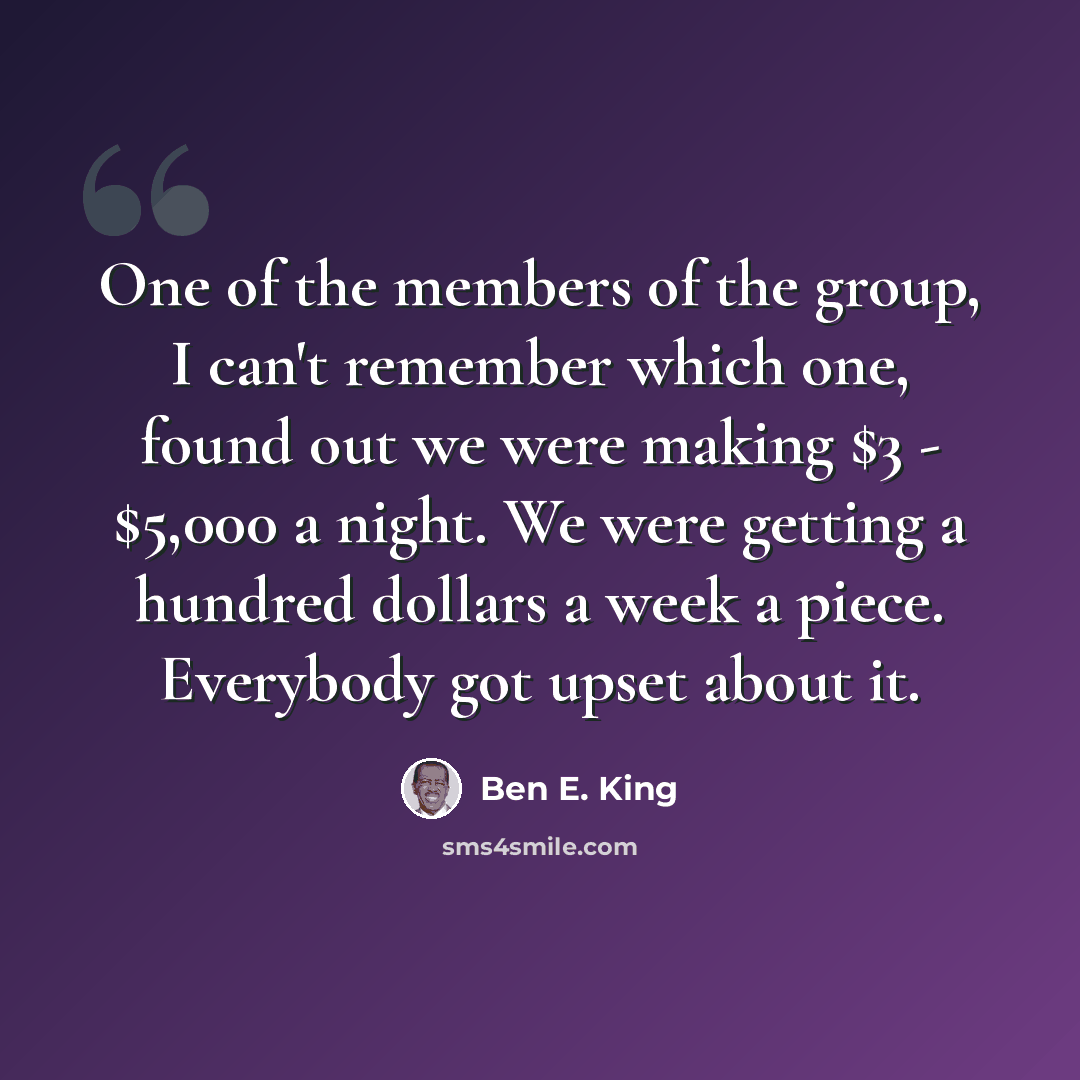 “One of the members of the group, I can't remember which one, found out we were making $3 - $5,000 a night. We were getting a hundred dollars a week a piece. Everybody got upset about it.” quote by Ben E. King
