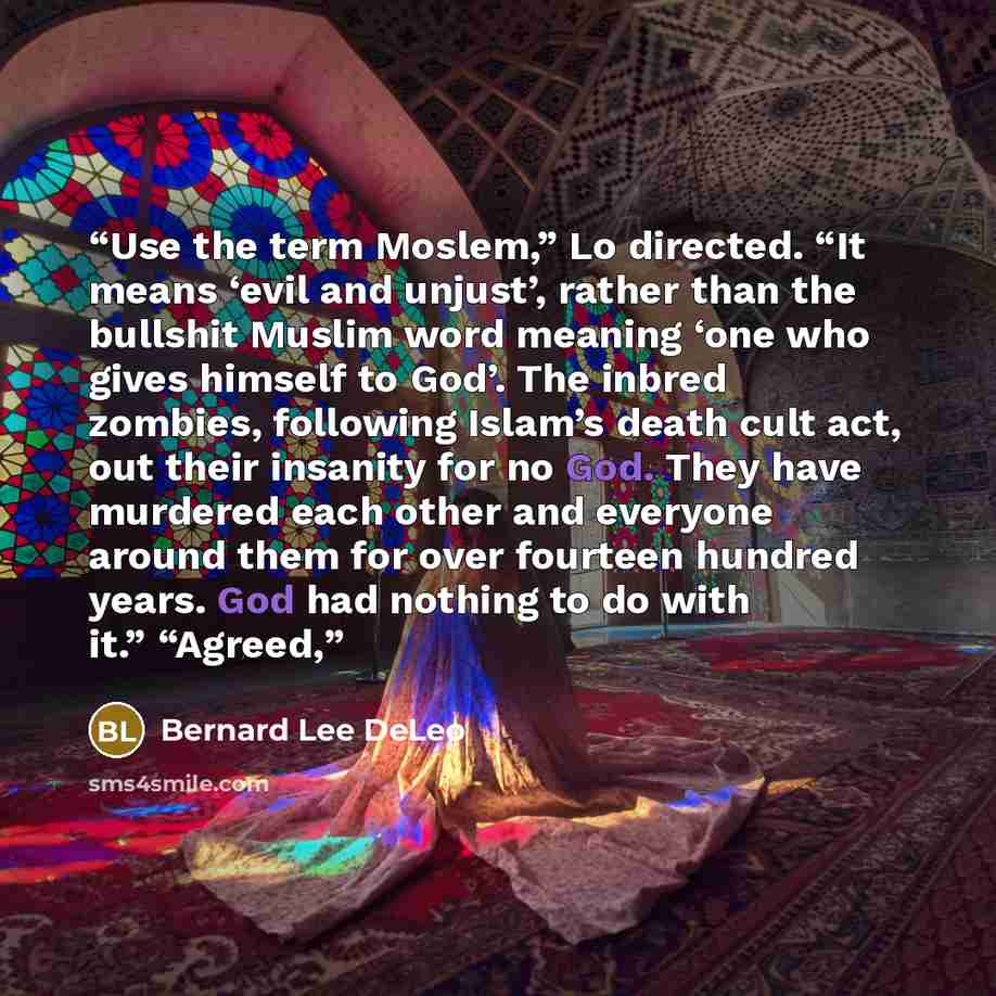 “Use the term Moslem,” Lo directed. “It means ‘evil and unjust’, rather than the bullshit Muslim word meaning ‘one who gives himself to God’. The inbred zombies, following Islam’s death cult act, out their insanity for no God. They have murdered each other and everyone around them for over fourteen…” quote by Bernard Lee DeLeo