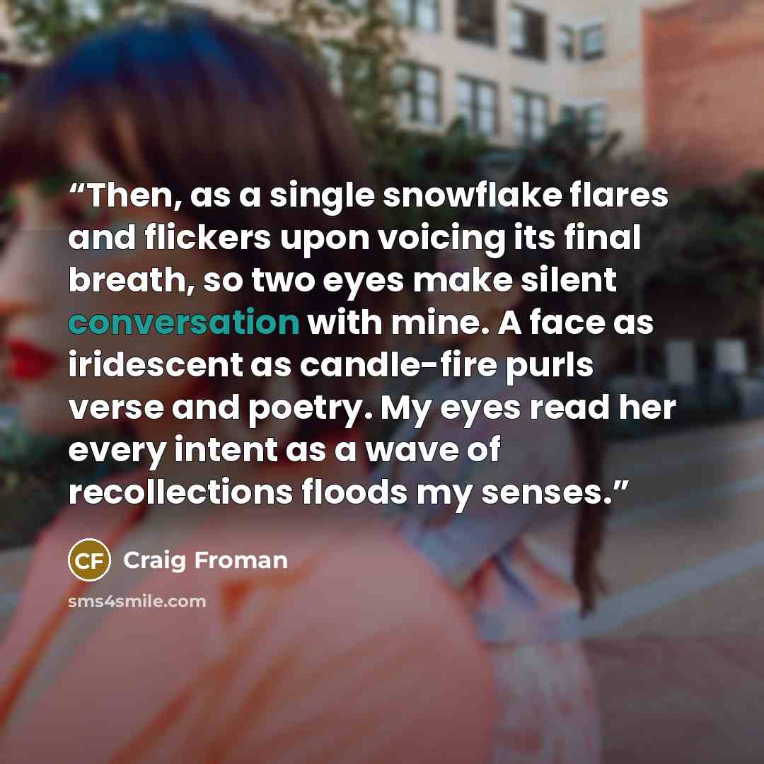“Then, as a single snowflake flares and flickers upon voicing its final breath, so two eyes make silent conversation with mine. A face as iridescent as candle-fire purls verse and poetry. My eyes read her every intent as a wave of recollections floods my senses.” quote by Craig Froman