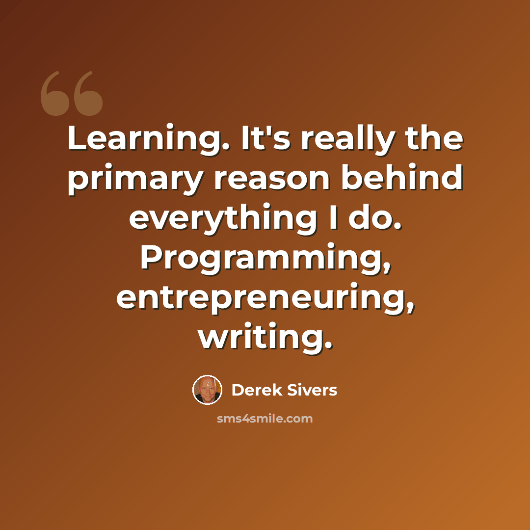 “Learning. It's really the primary reason behind everything I do. Programming, entrepreneuring, writing.” quote by Derek Sivers