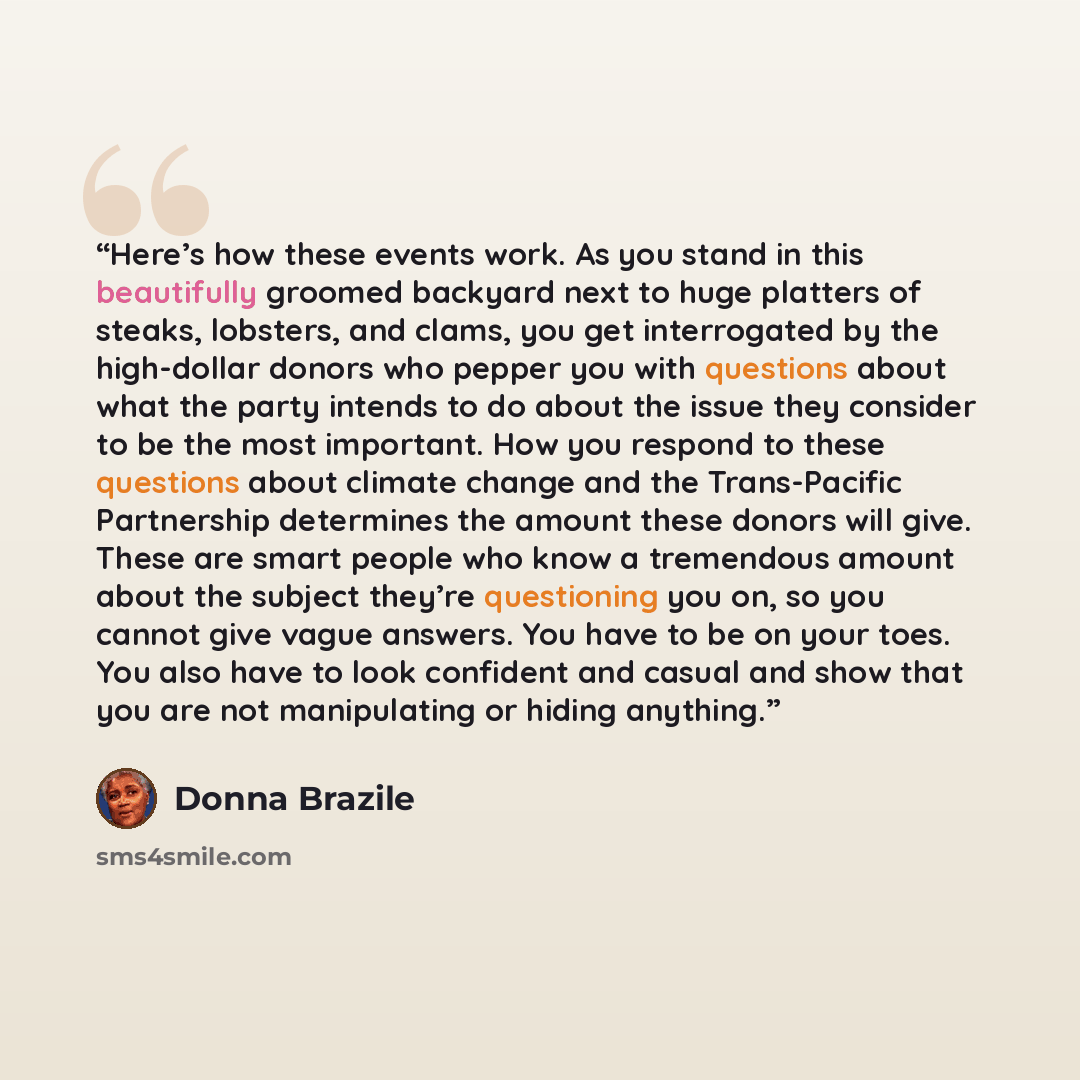 “Here’s how these events work. As you stand in this beautifully groomed backyard next to huge platters of steaks, lobsters, and clams, you get interrogated by the high-dollar donors who pepper you with questions about what the party intends to do about the issue they consider to be the most…” quote by Donna Brazile