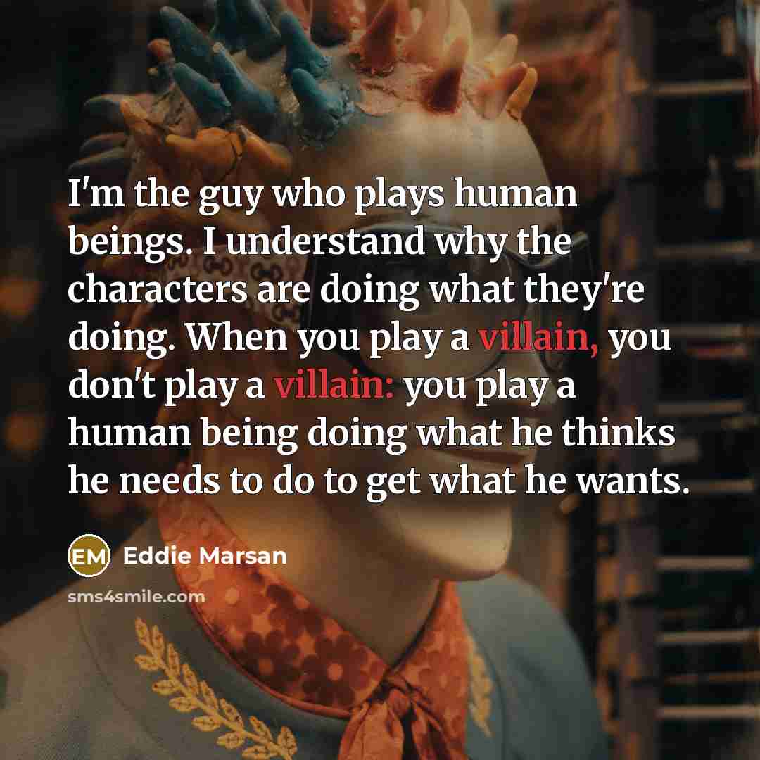 “I'm the guy who plays human beings. I understand why the characters are doing what they're doing. When you play a villain, you don't play a villain: you play a human being doing what he thinks he needs to do to get what he wants.” quote by Eddie Marsan
