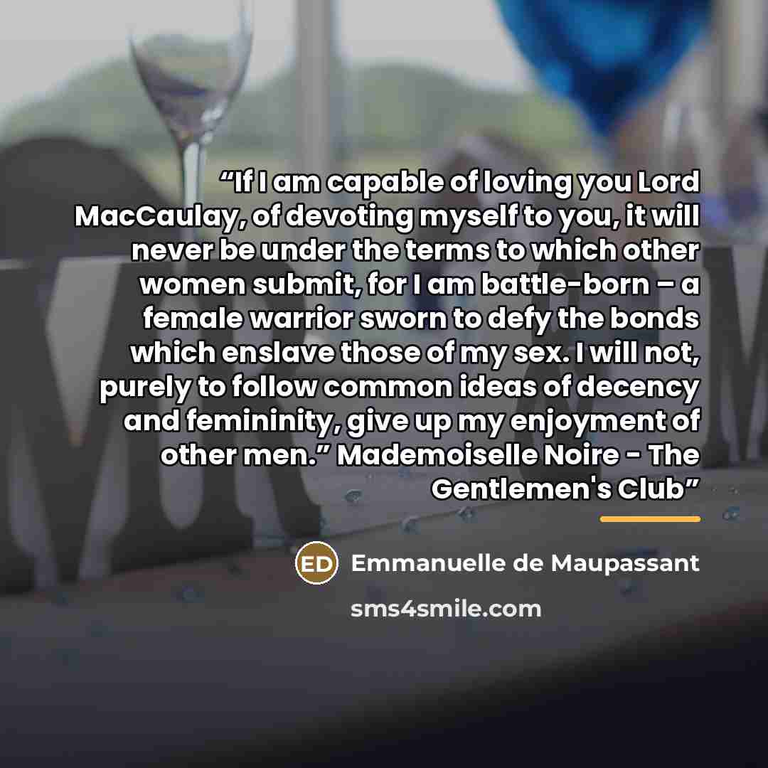“If I am capable of loving you Lord MacCaulay, of devoting myself to you, it will never be under the terms to which other women submit, for I am battle-born – a female warrior sworn to defy the bonds which enslave those of my sex. I will not, purely to follow common ideas of decency and femininity…” quote by Emmanuelle de Maupassant