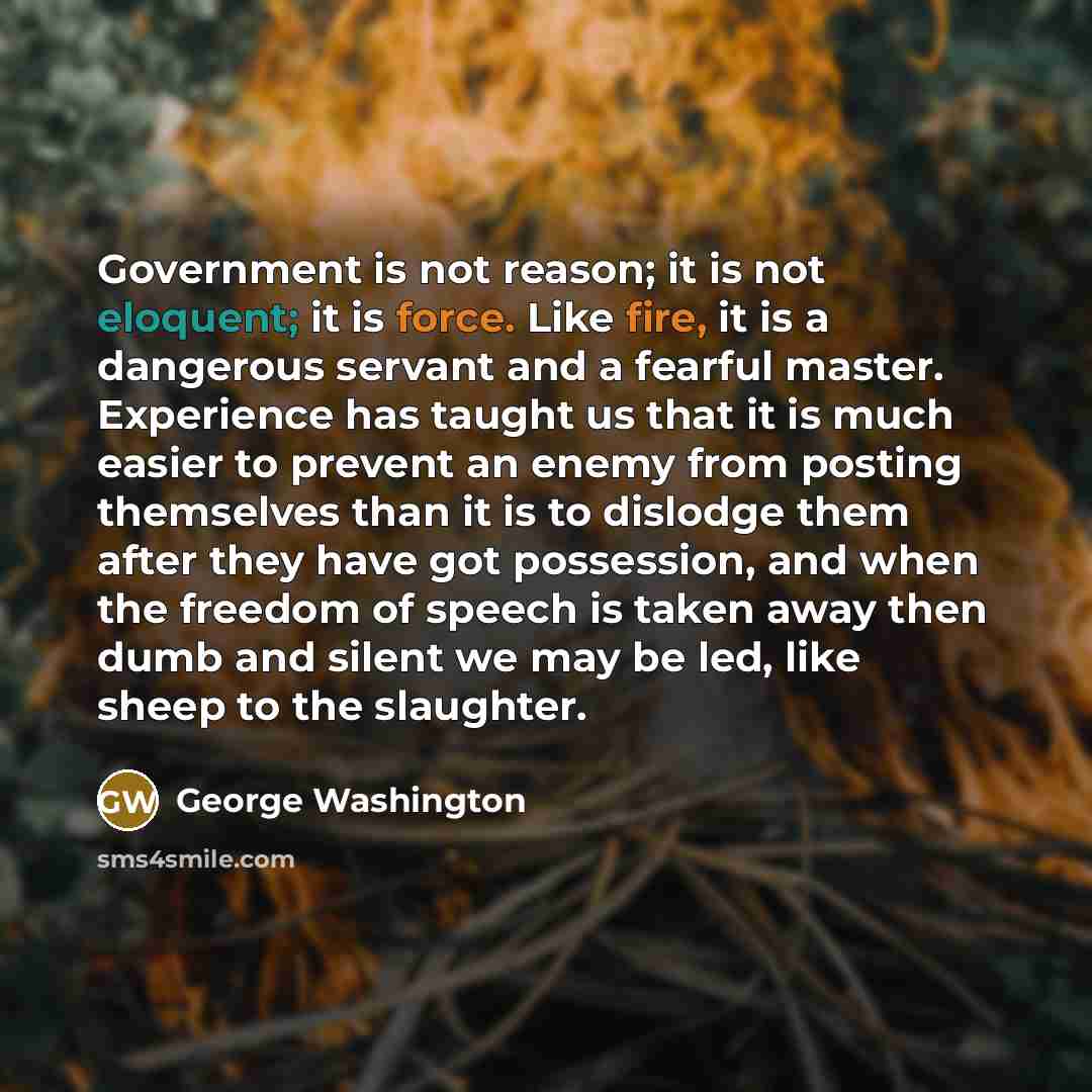 “Government is not reason; it is not eloquent; it is force. Like fire, it is a dangerous servant and a fearful master. Experience has taught us that it is much easier to prevent an enemy from posting themselves than it is to dislodge them after they have got possession, and when the freedom of…” quote by George Washington