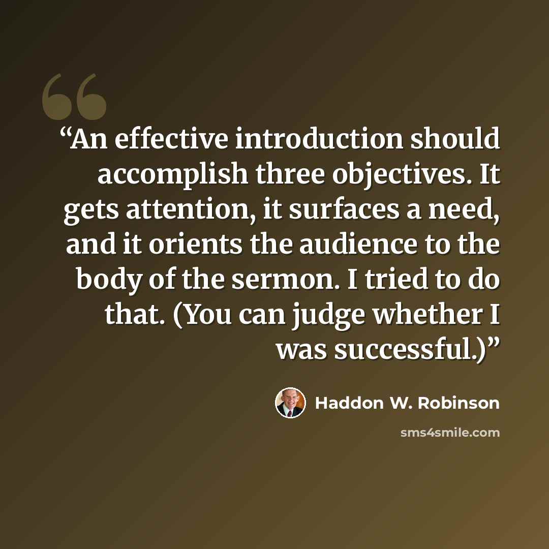 “An effective introduction should accomplish three objectives. It gets attention, it surfaces a need, and it orients the audience to the body of the sermon. I tried to do that. (You can judge whether I was successful.)” quote by Haddon W. Robinson