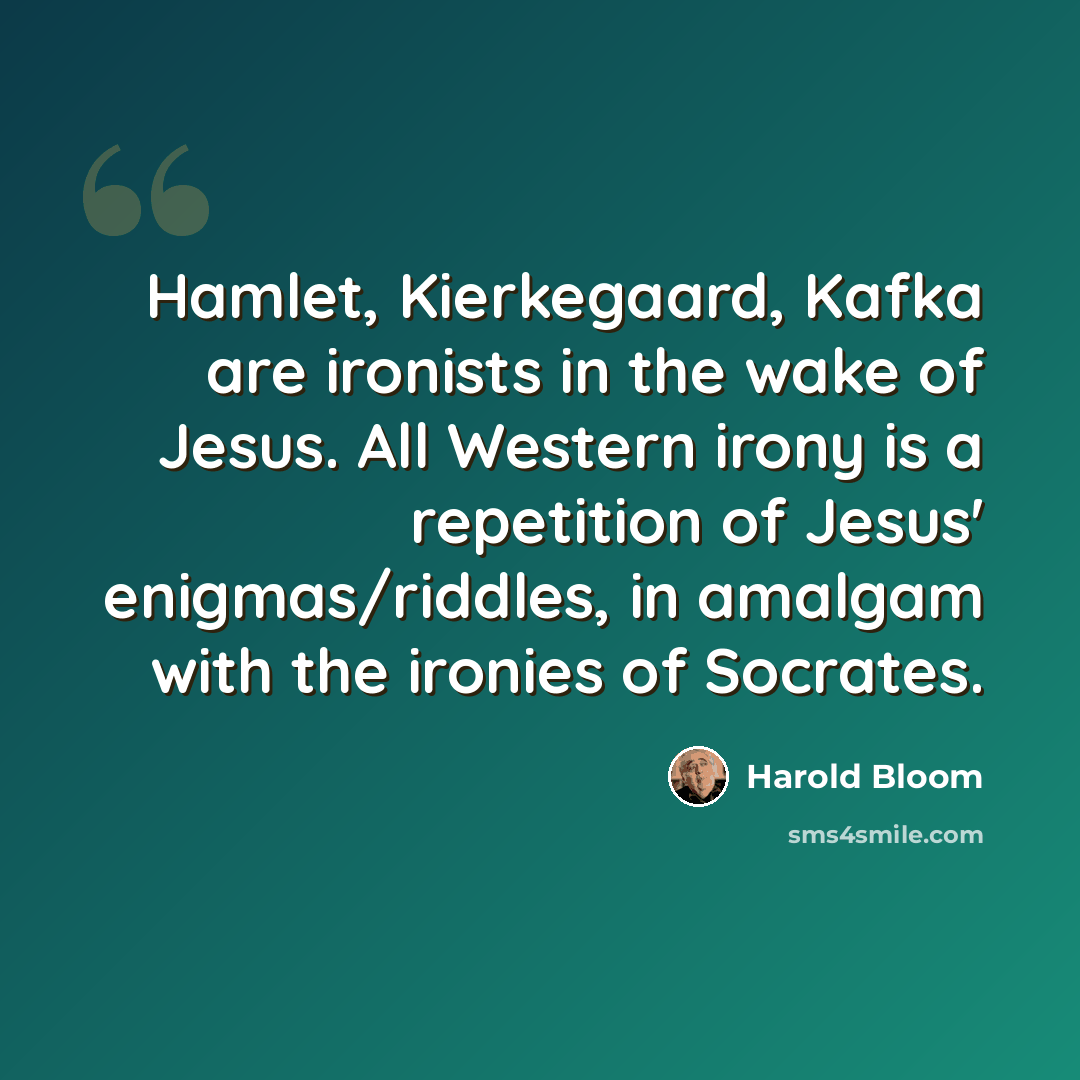“Hamlet, Kierkegaard, Kafka are ironists in the wake of Jesus. All Western irony is a repetition of Jesus' enigmas/riddles, in amalgam with the ironies of Socrates.” quote by Harold Bloom