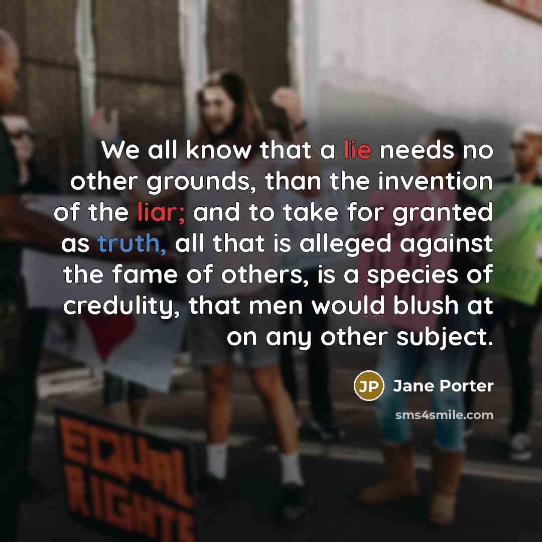 “We all know that a lie needs no other grounds, than the invention of the liar; and to take for granted as truth, all that is alleged against the fame of others, is a species of credulity, that men would blush at on any other subject.” quote by Jane Porter