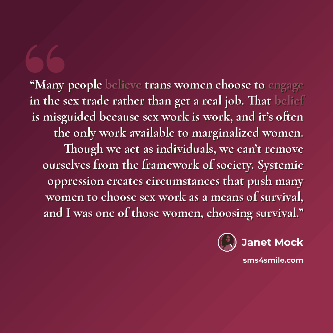 “Many people believe trans women choose to engage in the sex trade rather than get a real job. That belief is misguided because sex work is work, and it’s often the only work available to marginalized women. Though we act as individuals, we can’t remove ourselves from the framework of society…” quote by Janet Mock