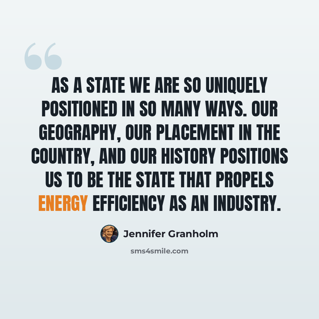 “As a state we are so uniquely positioned in so many ways. Our geography, our placement in the country, and our history positions us to be the state that propels energy efficiency as an industry.” quote by Jennifer Granholm