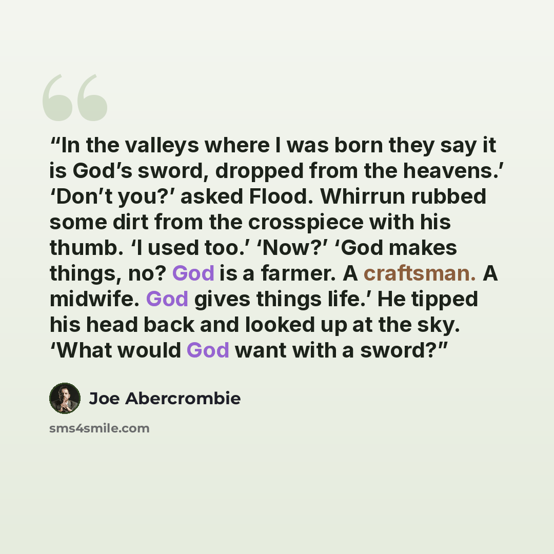 “In the valleys where I was born they say it is God’s sword, dropped from the heavens.’ ‘Don’t you?’ asked Flood. Whirrun rubbed some dirt from the crosspiece with his thumb. ‘I used too.’ ‘Now?’ ‘God makes things, no? God is a farmer. A craftsman. A midwife. God gives things life.’ He tipped his…” quote by Joe Abercrombie