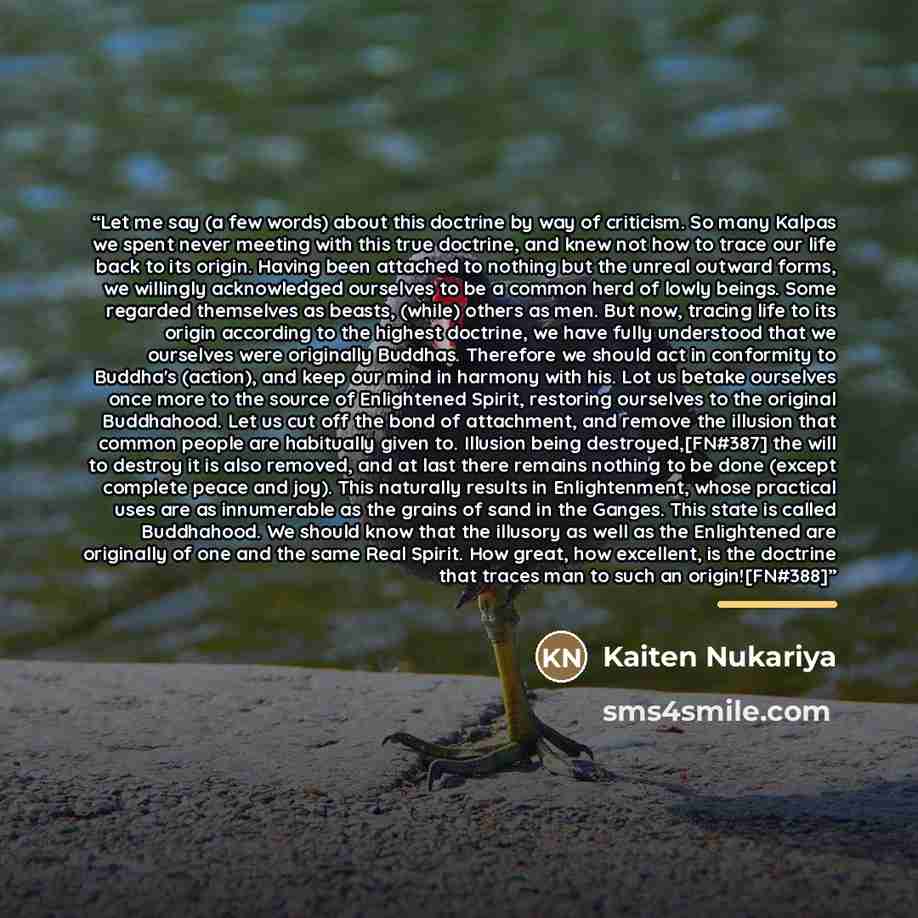 “Let me say (a few words) about this doctrine by way of criticism. So many Kalpas we spent never meeting with this true doctrine, and knew not how to trace our life back to its origin. Having been attached to nothing but the unreal outward forms, we willingly acknowledged ourselves to be a common…” quote by Kaiten Nukariya