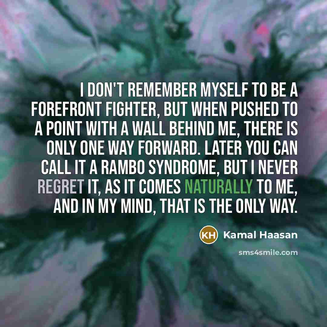 “I don't remember myself to be a forefront fighter, but when pushed to a point with a wall behind me, there is only one way forward. Later you can call it a Rambo syndrome, but I never regret it, as it comes naturally to me, and in my mind, that is the only way.” quote by Kamal Haasan