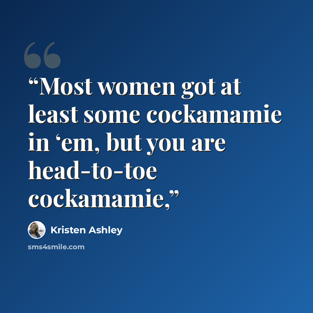 “Most women got at least some cockamamie in ‘em, but you are head-to-toe cockamamie,” quote by Kristen Ashley